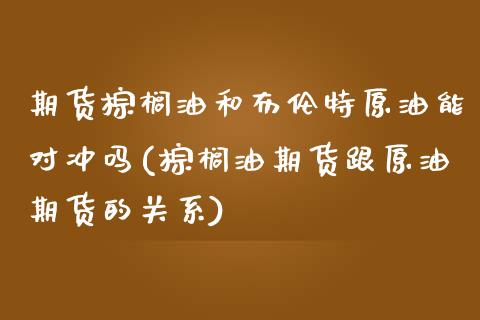 期货棕榈油和布伦特原油能对冲吗(棕榈油期货跟原油期货的关系)_https://www.liuyiidc.com_财经要闻_第1张