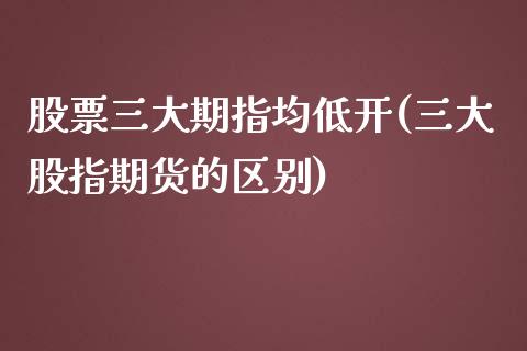 股票三大期指均低开(三大股指期货的区别)_https://www.liuyiidc.com_理财百科_第1张