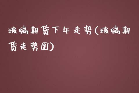 玻璃期货下午走势(玻璃期货走势图)_https://www.liuyiidc.com_股票理财_第1张