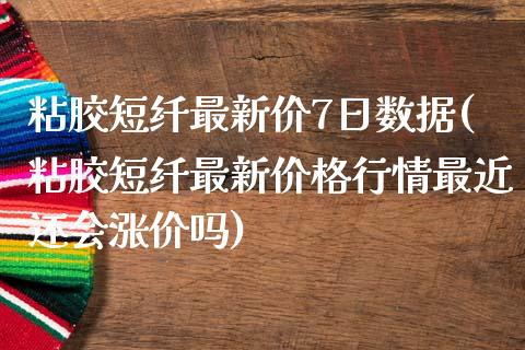 粘胶短纤最新价7日数据(粘胶短纤最新价格行情最近还会涨价吗)