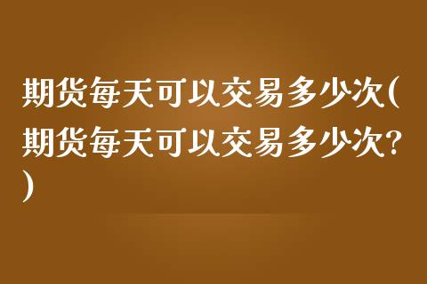 期货每天可以交易多少次(期货每天可以交易多少次?)_https://www.liuyiidc.com_基金理财_第1张