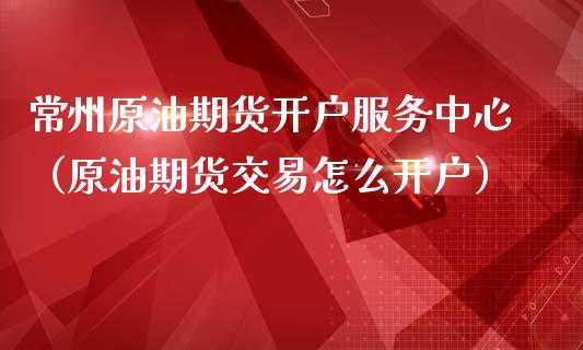 常州原油期货服务中心（原油期货交易怎么）_https://www.liuyiidc.com_期货理财_第1张