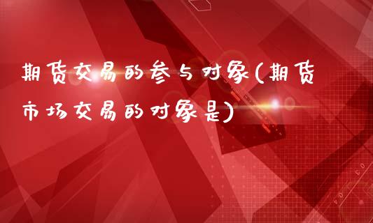 期货交易的参与对象(期货市场交易的对象是)_https://www.liuyiidc.com_期货理财_第1张