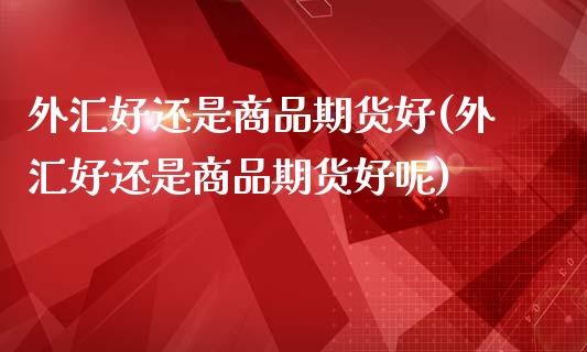 外汇好还是商品期货好(外汇好还是商品期货好呢)_https://www.liuyiidc.com_期货交易所_第1张