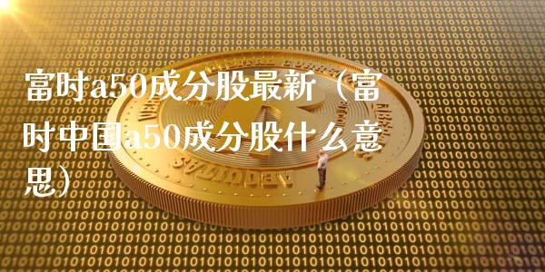 富时a50成分股最新（富时a50成分股什么意思）_https://www.liuyiidc.com_黄金期货_第1张