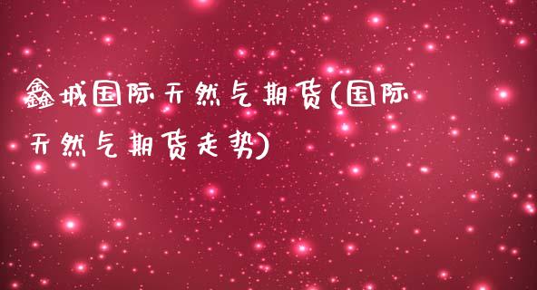 鑫城国际天然气期货(国际天然气期货走势)_https://www.liuyiidc.com_期货理财_第1张