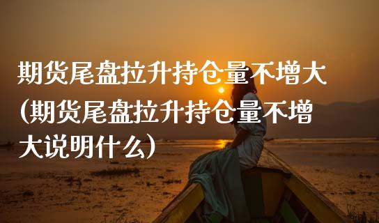 期货尾盘拉升持仓量不增大(期货尾盘拉升持仓量不增大说明什么)_https://www.liuyiidc.com_基金理财_第1张