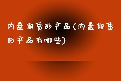 内盘期货的产品(内盘期货的产品有哪些)_https://www.liuyiidc.com_基金理财_第1张