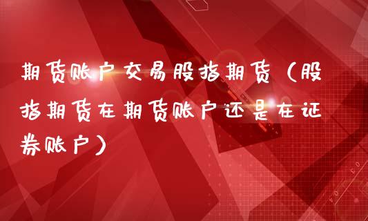 期货账户交易股指期货（股指期货在期货账户还是在证券账户）_https://www.liuyiidc.com_理财百科_第1张