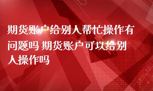 期货账户给别人帮忙操作有问题吗 期货账户可以给别人操作吗_https://www.liuyiidc.com_理财百科_第1张