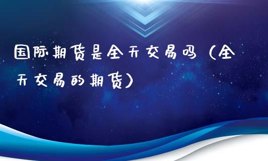 国际期货是全天交易吗（全天交易的期货）_https://www.liuyiidc.com_原油直播室_第1张