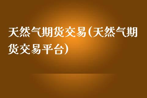 天然气期货交易(天然气期货交易平台)