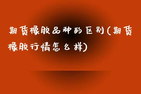 期货橡胶品种的区别(期货橡胶行情怎么样)_https://www.liuyiidc.com_国际期货_第1张