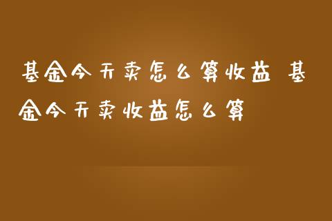 基金今天卖怎么算收益 基金今天卖收益怎么算