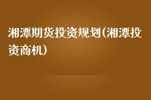 湘潭期货投资规划(湘潭投资商机)_https://www.liuyiidc.com_期货交易所_第1张