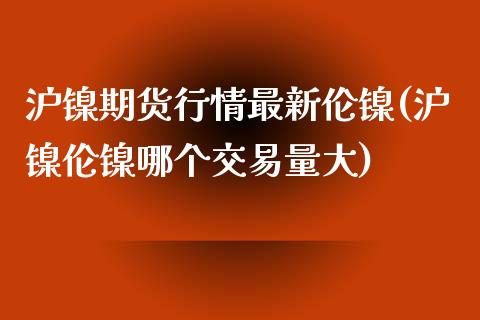 沪镍期货行情最新伦镍(沪镍伦镍哪个交易量大)_https://www.liuyiidc.com_期货品种_第1张