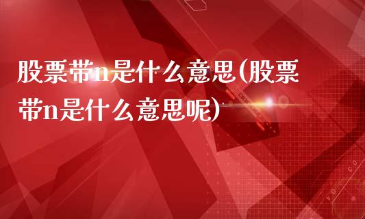 股票带n是什么意思(股票带n是什么意思呢)_https://www.liuyiidc.com_股票理财_第1张