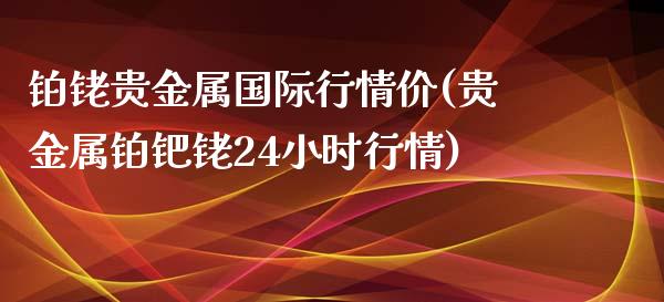 铂铑贵金属国际行情价(贵金属铂钯铑24小时行情)_https://www.liuyiidc.com_期货理财_第1张