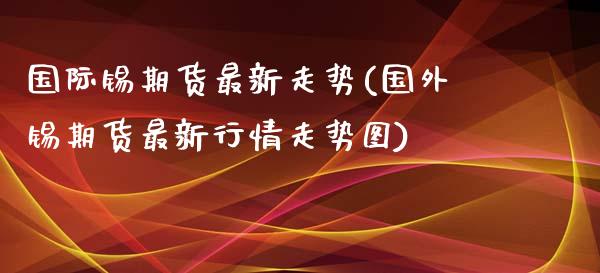 国际锡期货最新走势(国外锡期货最新行情走势图)_https://www.liuyiidc.com_国际期货_第1张