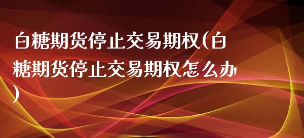 白糖期货停止交易期权(白糖期货停止交易期权怎么办)_https://www.liuyiidc.com_期货软件_第1张