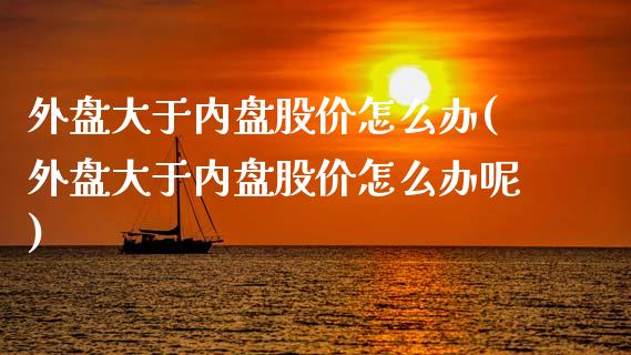 外盘大于内盘股价怎么办(外盘大于内盘股价怎么办呢)_https://www.liuyiidc.com_期货品种_第1张