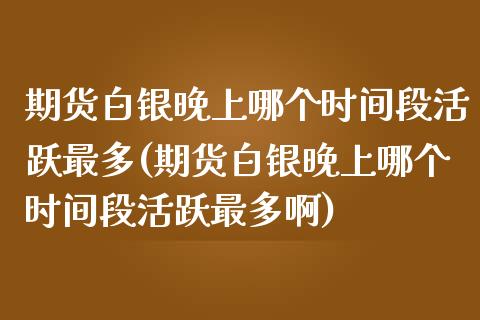 期货白银晚上哪个时间段活跃最多(期货白银晚上哪个时间段活跃最多啊)_https://www.liuyiidc.com_基金理财_第1张