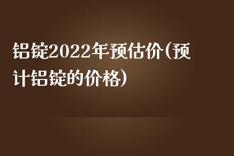 铝锭2022年预估价(预计铝锭的)_https://www.liuyiidc.com_期货知识_第1张