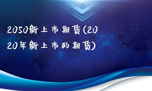 2050新上市期货(2020年新上市的期货)_https://www.liuyiidc.com_基金理财_第1张