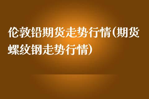 伦敦铅期货走势行情(期货螺纹钢走势行情)_https://www.liuyiidc.com_期货理财_第1张