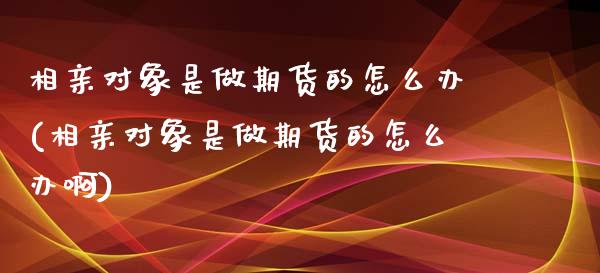 相亲对象是做期货的怎么办(相亲对象是做期货的怎么办啊)_https://www.liuyiidc.com_期货软件_第1张