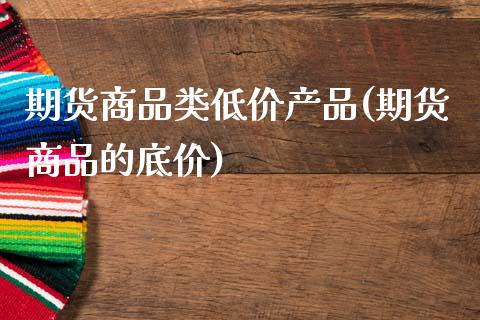 期货商品类低价产品(期货商品的底价)_https://www.liuyiidc.com_理财百科_第1张