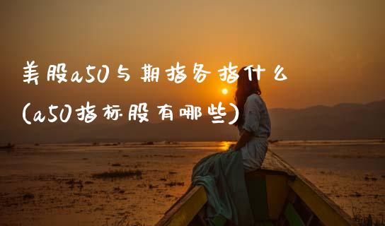 美股a50与期指各指什么(a50指标股有哪些)_https://www.liuyiidc.com_财经要闻_第1张