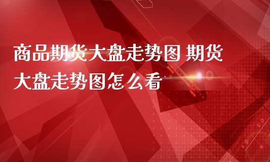 商品期货大盘走势图 期货大盘走势图怎么看_https://www.liuyiidc.com_恒生指数_第1张