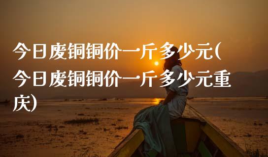 今日废铜铜价一斤多少元(今日废铜铜价一斤多少元重庆)_https://www.liuyiidc.com_国际期货_第1张