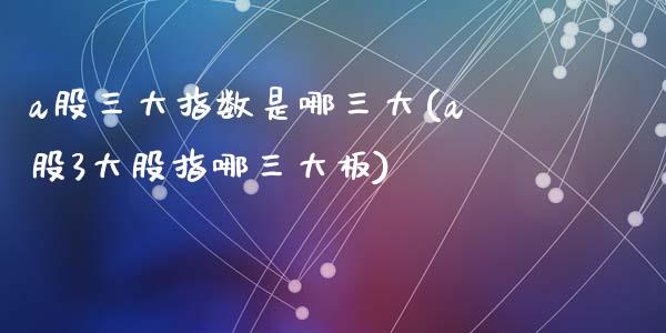 a股三大指数是哪三大(a股3大股指哪三大板)_https://www.liuyiidc.com_期货知识_第1张