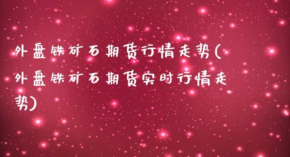 外盘铁矿石期货行情走势(外盘铁矿石期货实时行情走势)