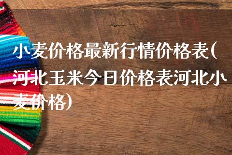 小麦价格最新行情价格表(河北玉米今日价格表河北小麦价格)