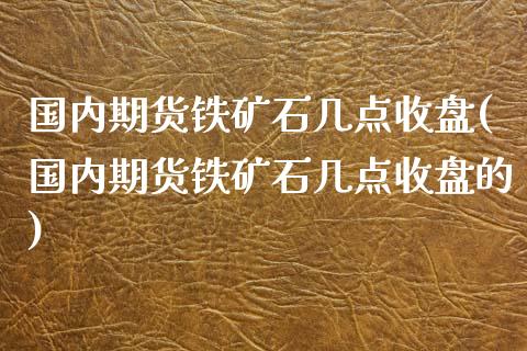 国内期货铁矿石几点收盘(国内期货铁矿石几点收盘的)_https://www.liuyiidc.com_基金理财_第1张