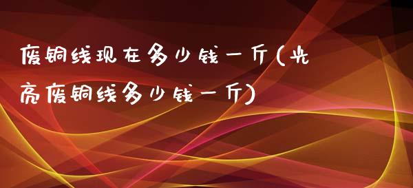 废铜线现在多少钱一斤(光亮废铜线多少钱一斤)_https://www.liuyiidc.com_理财品种_第1张