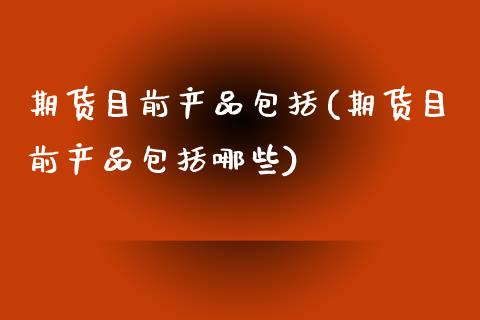 期货目前产品包括(期货目前产品包括哪些)_https://www.liuyiidc.com_期货品种_第1张