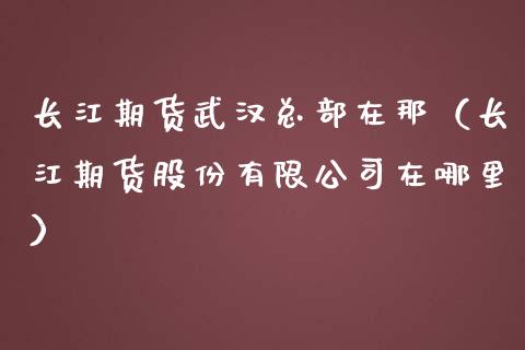 长江期货武汉总部在那（长江期货股份有限在哪里）_https://www.liuyiidc.com_原油直播室_第1张