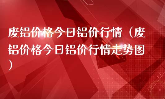 废铝今日铝价行情（废铝今日铝价行情走势图）_https://www.liuyiidc.com_原油直播室_第1张