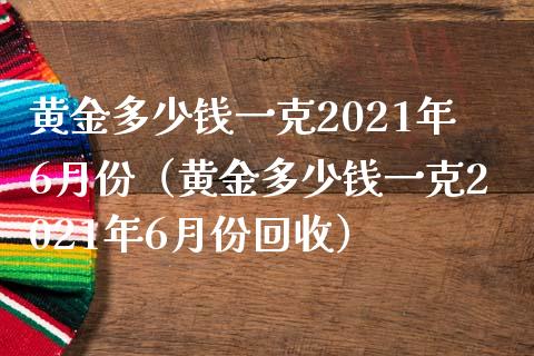 黄金多少钱一克2021年6月份（黄金多少钱一克2021年6月份）_https://www.liuyiidc.com_原油直播室_第1张