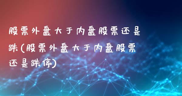 股票外盘大于内盘股票还是跌(股票外盘大于内盘股票还是跌停)_https://www.liuyiidc.com_财经要闻_第1张