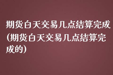 期货白天交易几点结算完成(期货白天交易几点结算完成的)_https://www.liuyiidc.com_期货软件_第1张