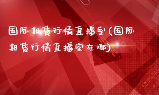 国际期货行情直播室(国际期货行情直播室在哪)_https://www.liuyiidc.com_财经要闻_第1张