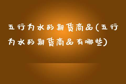 五行为水的期货商品(五行为水的期货商品有哪些)_https://www.liuyiidc.com_期货知识_第1张