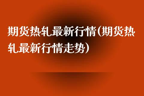 期货热轧最新行情(期货热轧最新行情走势)_https://www.liuyiidc.com_期货软件_第1张