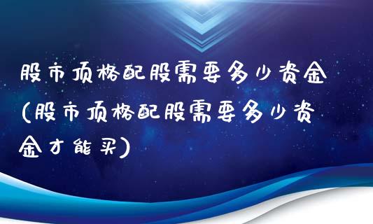 股市顶格配股需要多少资金(股市顶格配股需要多少资金才能买)_https://www.liuyiidc.com_基金理财_第1张