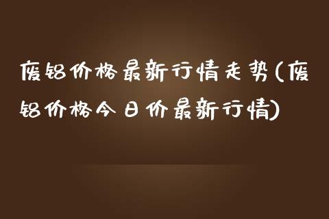 废铝最新行情走势(废铝今日价最新行情)_https://www.liuyiidc.com_期货知识_第1张